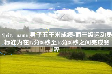 渠县男子五千米成绩-而三级运动员标准为在17分30秒至16分30秒之间完成赛程