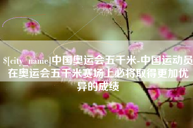 渠县中国奥运会五千米-中国运动员在奥运会五千米赛场上必将取得更加优异的成绩