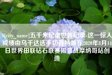 渠县五千米纪录世界纪录-这一惊人成绩由乌干达选手切普特盖在2020年8月14日世界田联钻石联赛揭幕战摩纳哥站创造