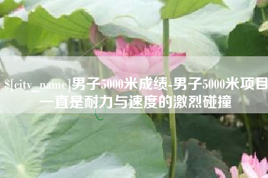 渠县男子5000米成绩-男子5000米项目一直是耐力与速度的激烈碰撞