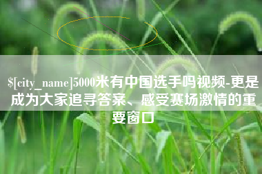 渠县5000米有中国选手吗视频-更是成为大家追寻答案、感受赛场激情的重要窗口
