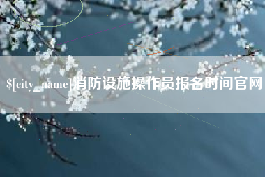 渠县消防设施操作员报名时间官网