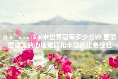 渠县5000米世界冠军多少分钟-更需要强大的心理素质和丰富的比赛经验