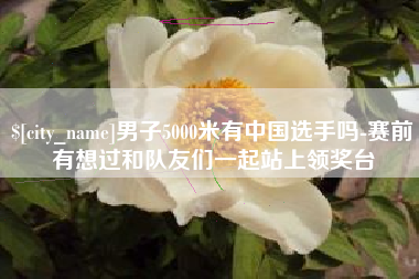 渠县男子5000米有中国选手吗-赛前有想过和队友们一起站上领奖台