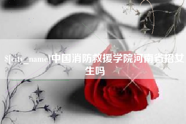 渠县中国消防救援学院河南省招女生吗