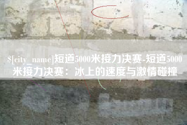 渠县短道5000米接力决赛-短道5000米接力决赛：冰上的速度与激情碰撞
