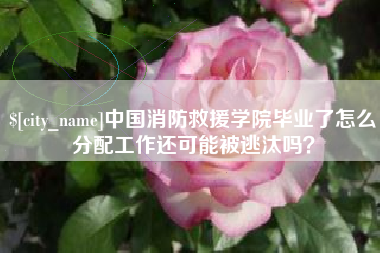 渠县中国消防救援学院毕业了怎么分配工作还可能被逃汰吗？