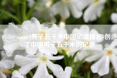 渠县男子五千米中国记录排名-创造了中国男子五千米的记录