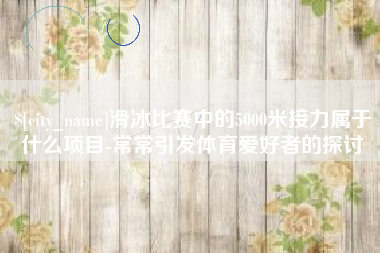 渠县滑冰比赛中的5000米接力属于什么项目-常常引发体育爱好者的探讨