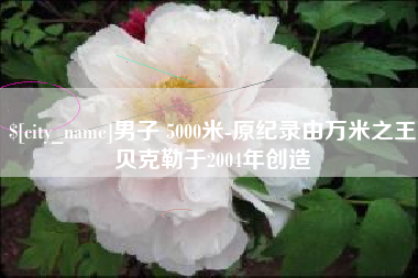 渠县男子 5000米-原纪录由万米之王贝克勒于2004年创造