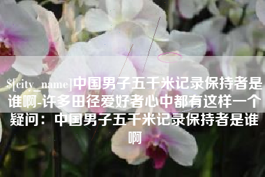 渠县中国男子五千米记录保持者是谁啊-许多田径爱好者心中都有这样一个疑问：中国男子五千米记录保持者是谁啊