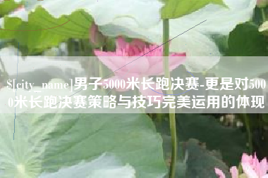 渠县男子5000米长跑决赛-更是对5000米长跑决赛策略与技巧完美运用的体现