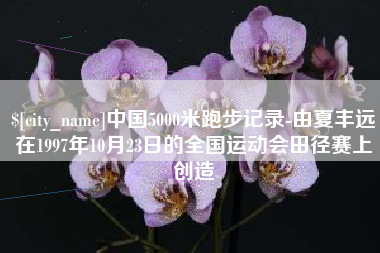 渠县中国5000米跑步记录-由夏丰远在1997年10月23日的全国运动会田径赛上创造