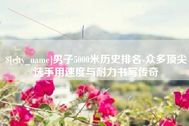 渠县男子5000米历史排名-众多顶尖选手用速度与耐力书写传奇