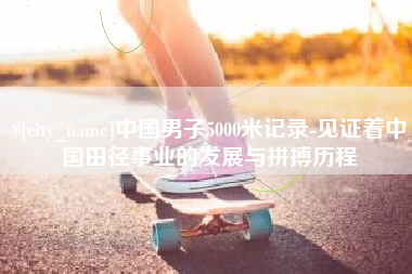 渠县中国男子5000米记录-见证着中国田径事业的发展与拼搏历程