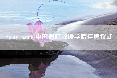 渠县中国消防救援学院挂牌仪式